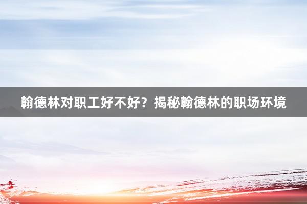 翰德林对职工好不好？揭秘翰德林的职场环境
