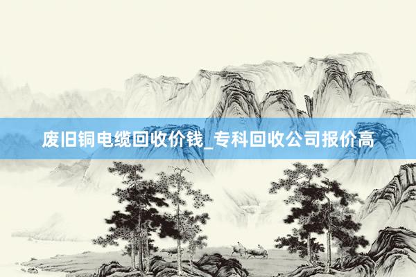 废旧铜电缆回收价钱_专科回收公司报价高