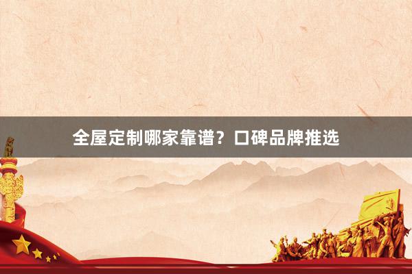 全屋定制哪家靠谱？口碑品牌推选