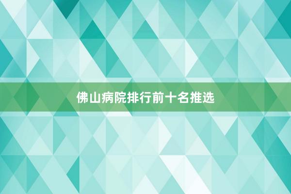 佛山病院排行前十名推选
