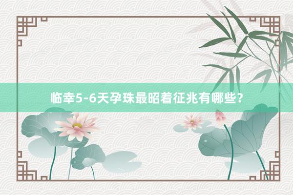 临幸5-6天孕珠最昭着征兆有哪些？