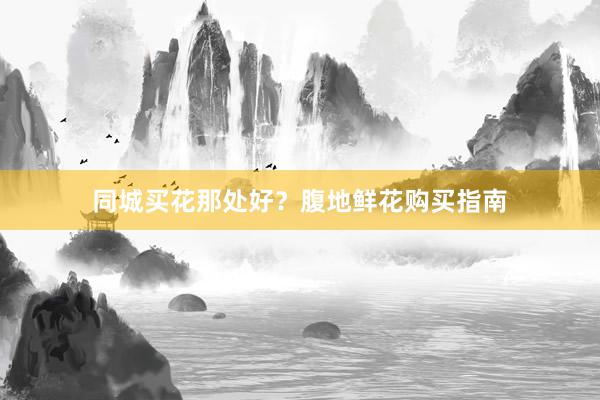 同城买花那处好？腹地鲜花购买指南